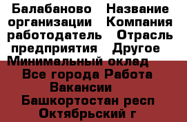 Балабаново › Название организации ­ Компания-работодатель › Отрасль предприятия ­ Другое › Минимальный оклад ­ 1 - Все города Работа » Вакансии   . Башкортостан респ.,Октябрьский г.